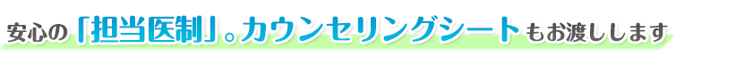 安心の担当医制。カウンセリングシートもお渡しします。